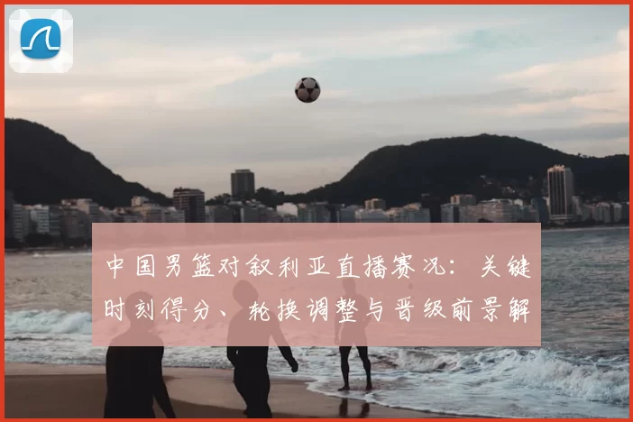 中国男篮对叙利亚直播赛况：关键时刻得分、轮换调整与晋级前景解读