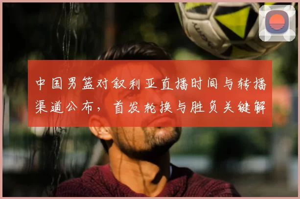 中国男篮对叙利亚直播时间与转播渠道公布,首发轮换与胜负关键解析