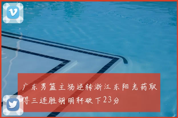 广东男篮主场逆转浙江东阳光药取得三连胜胡明轩砍下23分