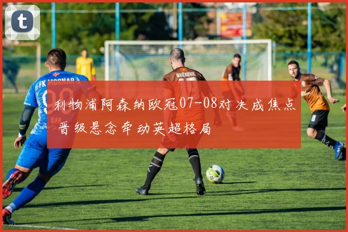 利物浦阿森纳欧冠07-08对决成焦点 晋级悬念牵动英超格局