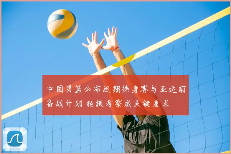 中国男篮公布近期热身赛与亚运前备战计划 轮换考察成关键看点