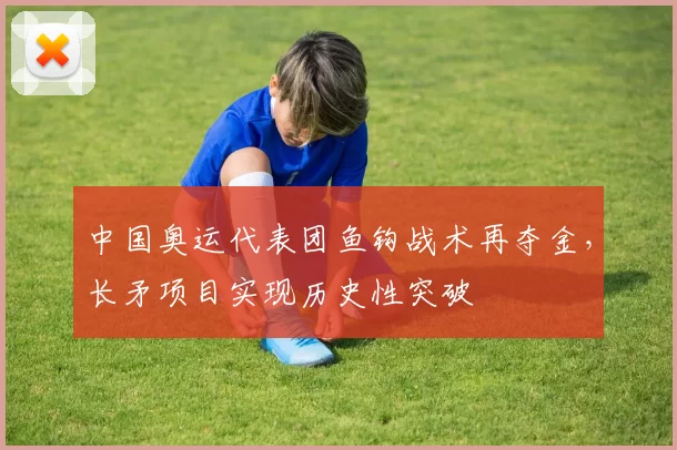 中国奥运代表团鱼钩战术再夺金，长矛项目实现历史性突破