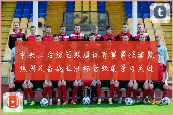 中央三台综艺频道体育赛事报道聚焦国足备战亚洲杯晋级前景与关键球员状态
