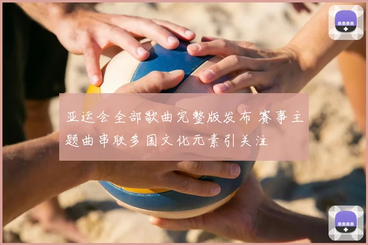 亚运会全部歌曲完整版发布 赛事主题曲串联多国文化元素引关注