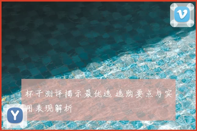 杯子测评揭示最优选 选购要点与实用表现解析