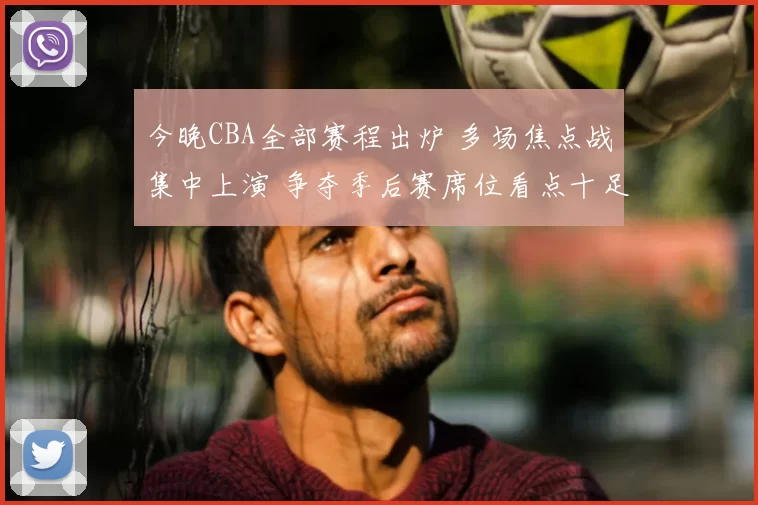 今晚CBA全部赛程出炉 多场焦点战集中上演 争夺季后赛席位看点十足