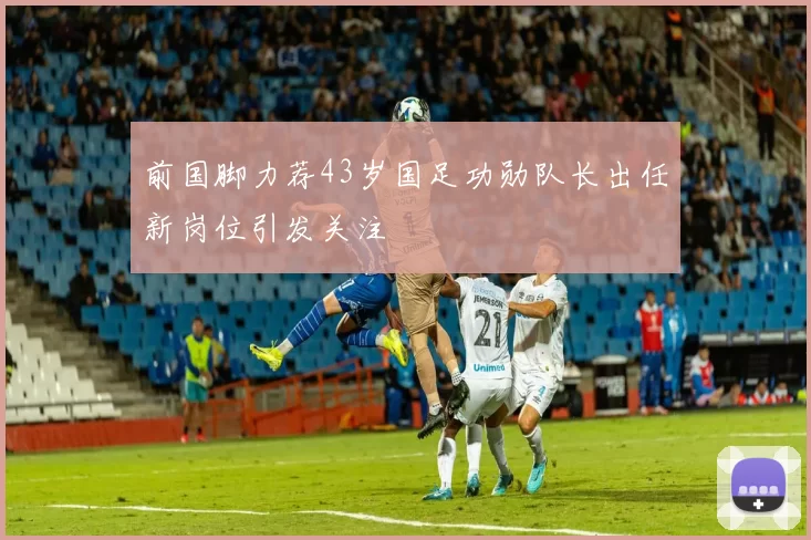前国脚力荐43岁国足功勋队长出任新岗位引发关注