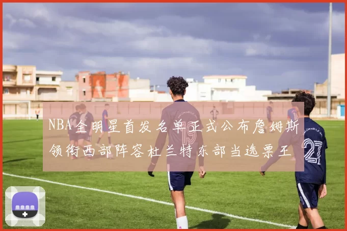 NBA全明星首发名单正式公布詹姆斯领衔西部阵容杜兰特东部当选票王