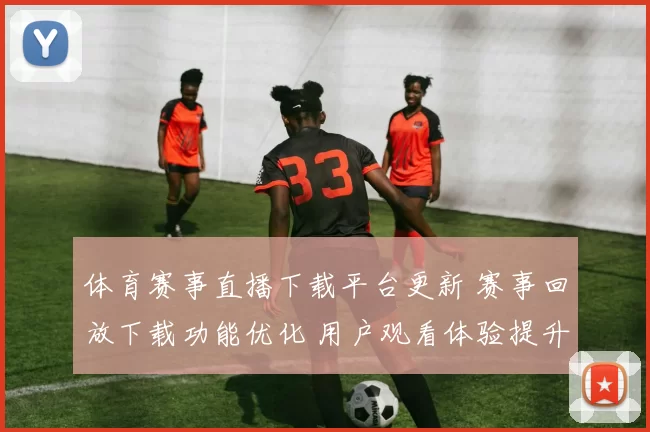 体育赛事直播下载平台更新 赛事回放下载功能优化 用户观看体验提升