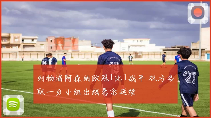 利物浦阿森纳欧冠1比1战平 双方各取一分小组出线悬念延续