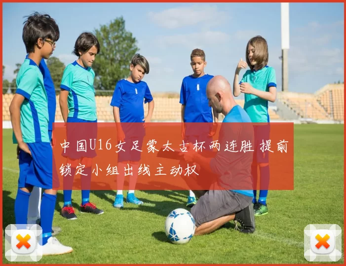 中国U16女足蒙太古杯两连胜 提前锁定小组出线主动权