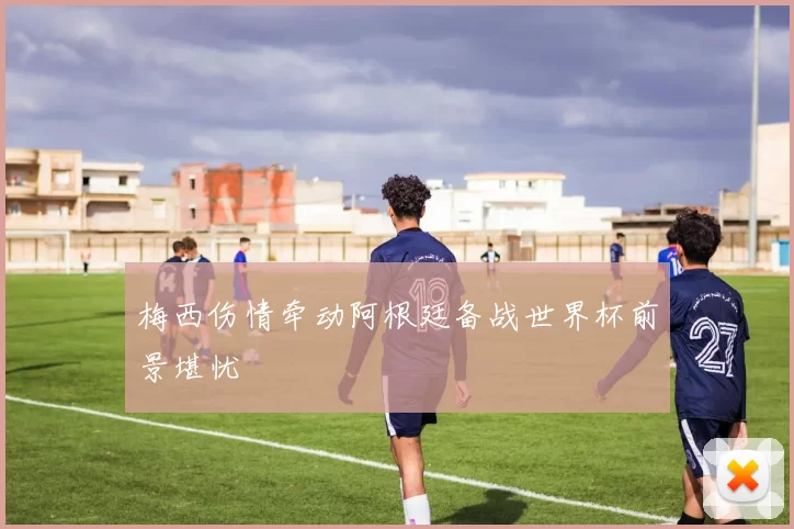 梅西伤情牵动阿根廷备战世界杯前景堪忧