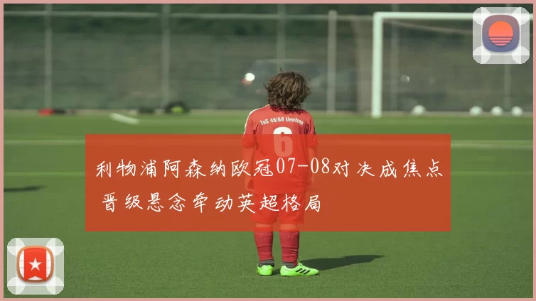 利物浦阿森纳欧冠07-08对决成焦点 晋级悬念牵动英超格局