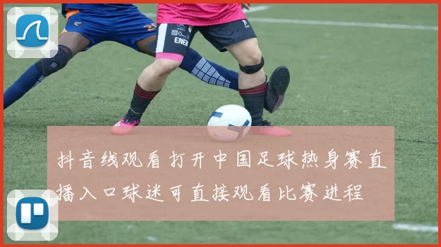 抖音线观看打开中国足球热身赛直播入口球迷可直接观看比赛进程