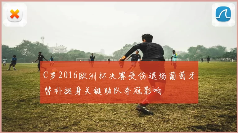 C罗2016欧洲杯决赛受伤退场葡萄牙替补挺身关键助队夺冠影响