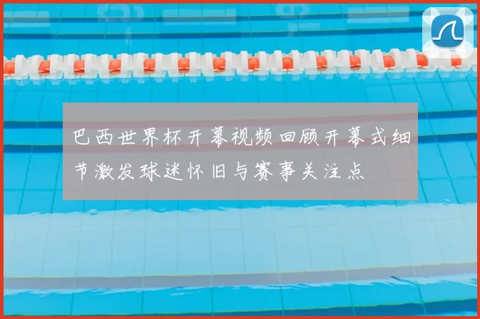 巴西世界杯开幕视频回顾开幕式细节激发球迷怀旧与赛事关注点