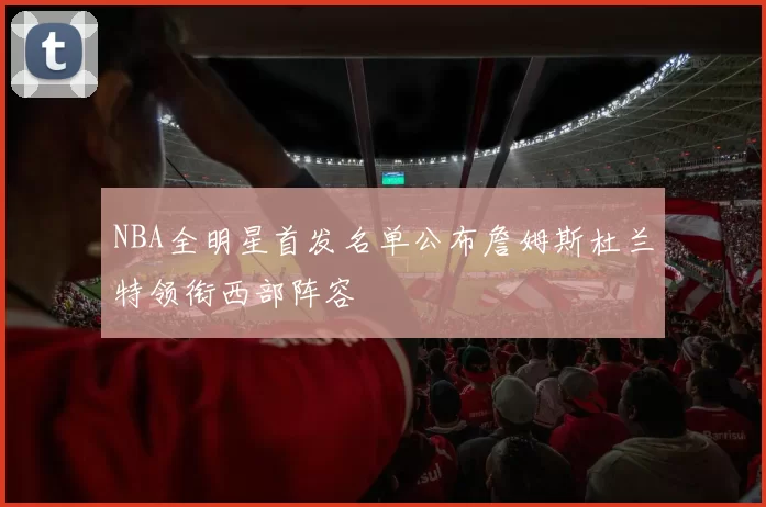 NBA全明星首发名单公布詹姆斯杜兰特领衔西部阵容