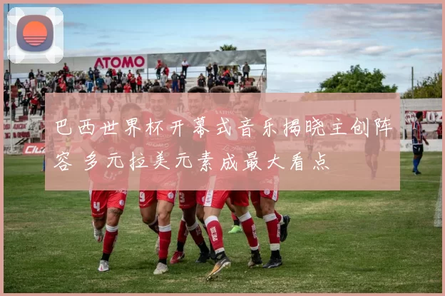 巴西世界杯开幕式音乐揭晓主创阵容 多元拉美元素成最大看点