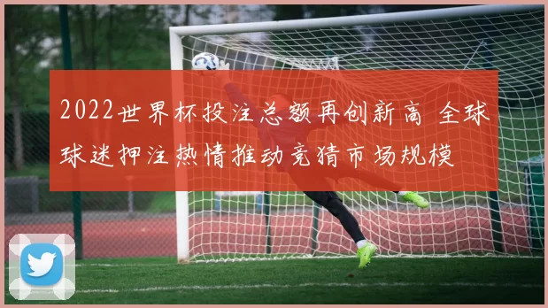 2022世界杯投注总额再创新高 全球球迷押注热情推动竞猜市场规模