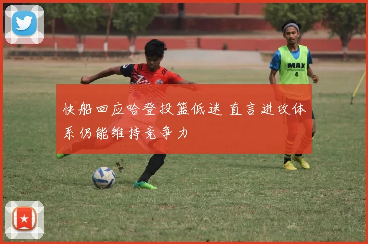 快船回应哈登投篮低迷 直言进攻体系仍能维持竞争力