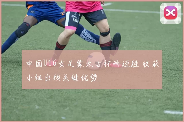 中国U16女足蒙太古杯两连胜 收获小组出线关键优势