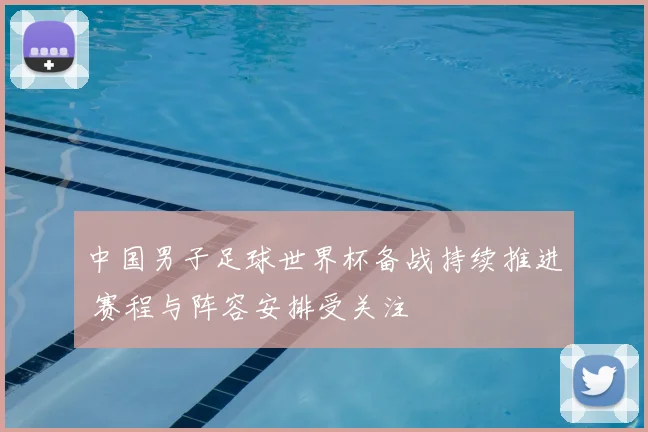 中国男子足球世界杯备战持续推进 赛程与阵容安排受关注