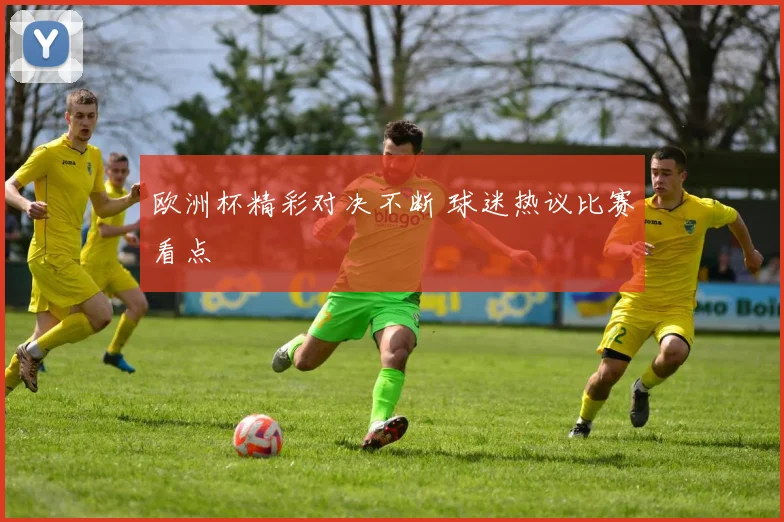 欧洲杯精彩对决不断 球迷热议比赛看点