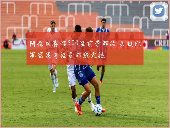 阿森纳赛程500场前景解读 关键比赛密集考验争四稳定性