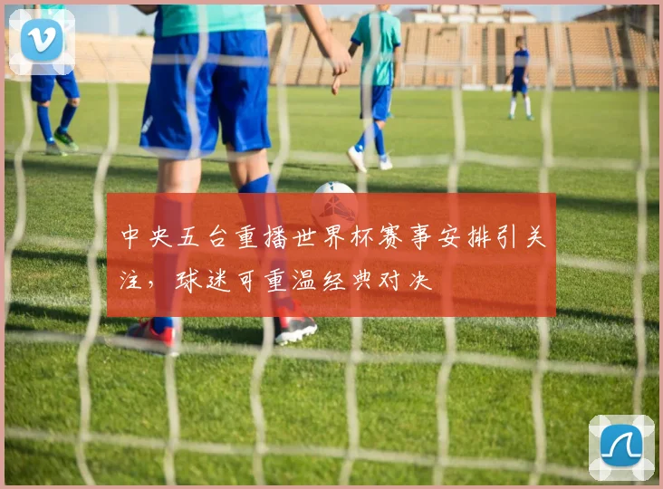 中央五台重播世界杯赛事安排引关注,球迷可重温经典对决