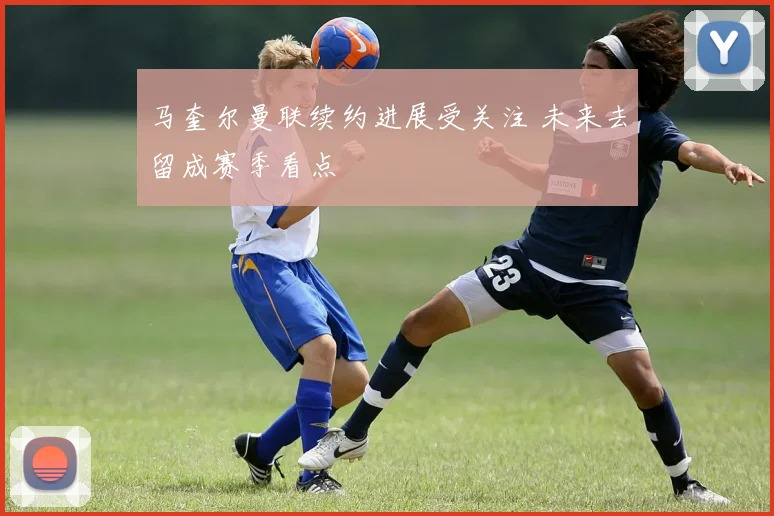 马奎尔曼联续约进展受关注 未来去留成赛季看点