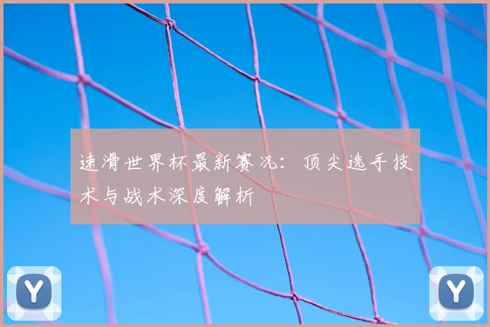 速滑世界杯最新赛况:顶尖选手技术与战术深度解析