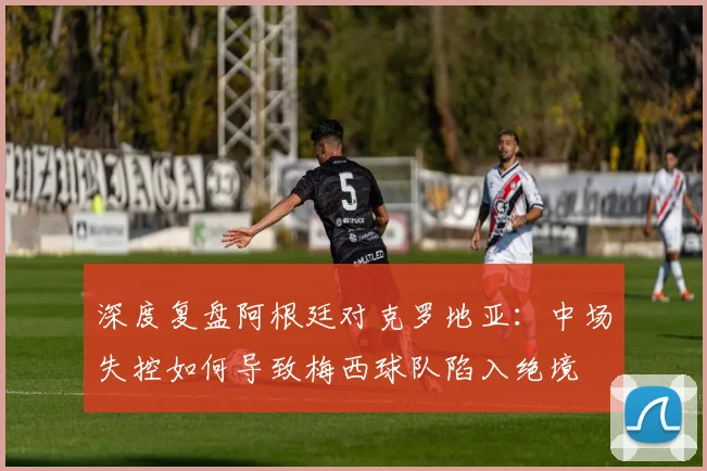 深度复盘阿根廷对克罗地亚:中场失控如何导致梅西球队陷入绝境