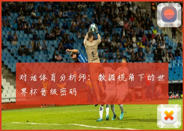 对话体育分析师:数据视角下的世界杯晋级密码
