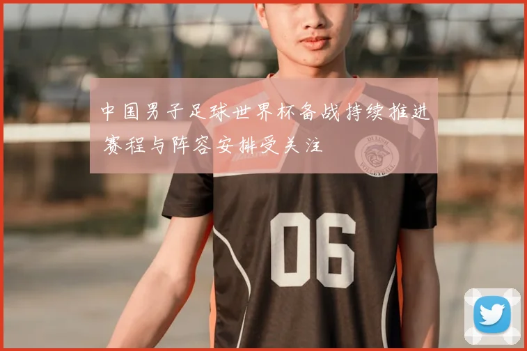 中国男子足球世界杯备战持续推进 赛程与阵容安排受关注