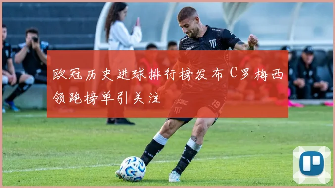 欧冠历史进球排行榜发布 C罗梅西领跑榜单引关注