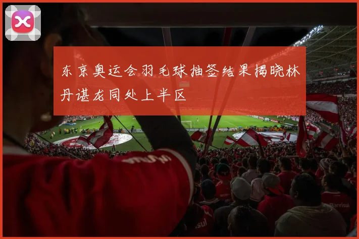 东京奥运会羽毛球抽签结果揭晓林丹谌龙同处上半区