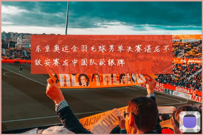 东京奥运会羽毛球男单决赛谌龙不敌安赛龙中国队获银牌
