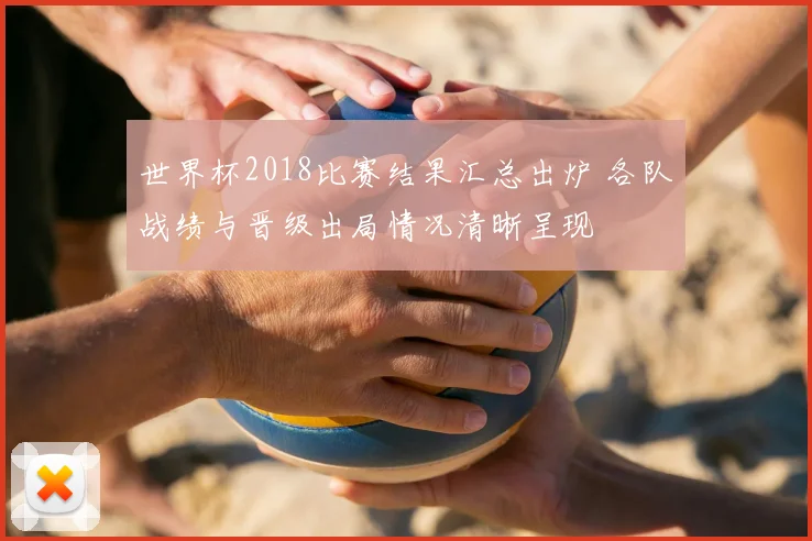 世界杯2018比赛结果汇总出炉 各队战绩与晋级出局情况清晰呈现