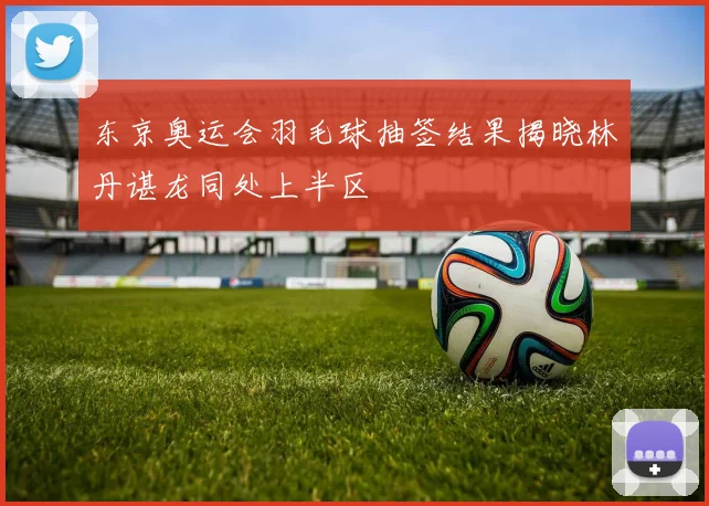 东京奥运会羽毛球抽签结果揭晓林丹谌龙同处上半区