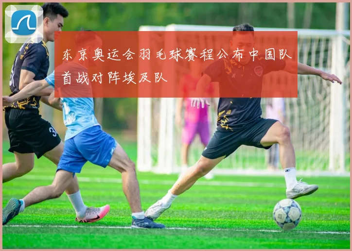 东京奥运会羽毛球赛程公布中国队首战对阵埃及队