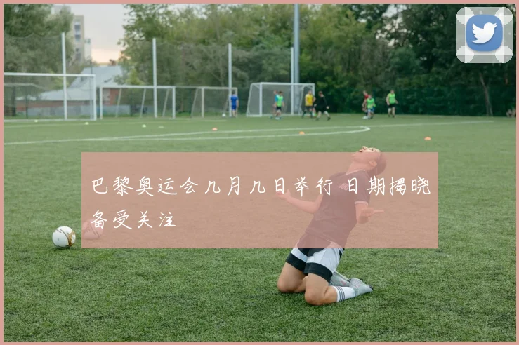 巴黎奥运会几月几日举行 日期揭晓备受关注