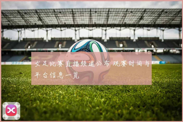 女足比赛直播频道公布 观赛时间与平台信息一览