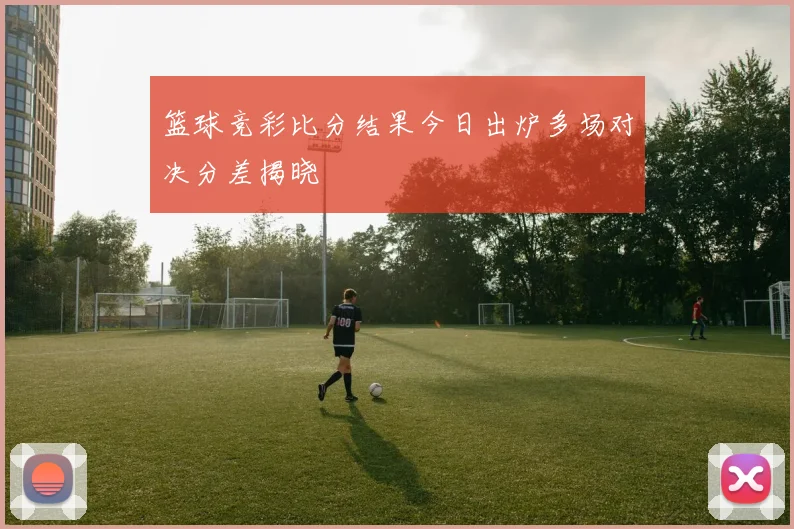篮球竞彩比分结果今日出炉多场对决分差揭晓