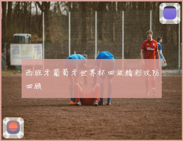 西班牙葡萄牙世界杯回放精彩攻防回顾