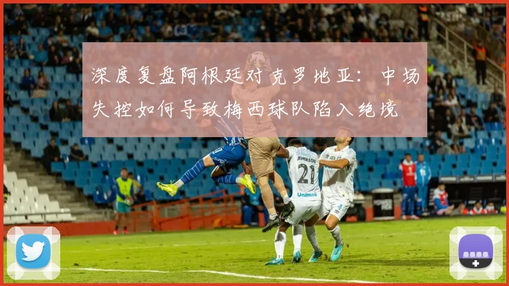 深度复盘阿根廷对克罗地亚:中场失控如何导致梅西球队陷入绝境