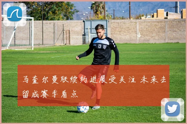 马奎尔曼联续约进展受关注 未来去留成赛季看点