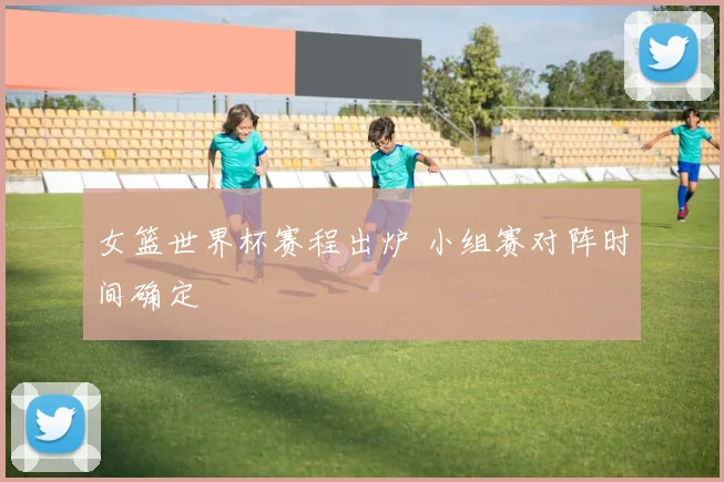 女篮世界杯赛程出炉 小组赛对阵时间确定