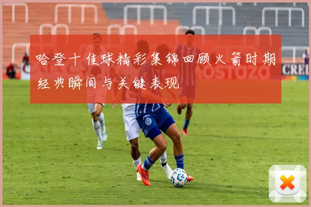 哈登十佳球精彩集锦回顾火箭时期经典瞬间与关键表现