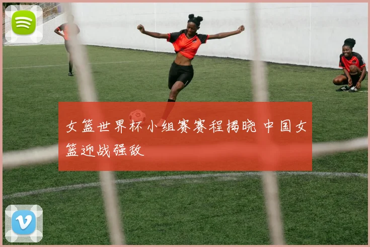 女篮世界杯小组赛赛程揭晓 中国女篮迎战强敌