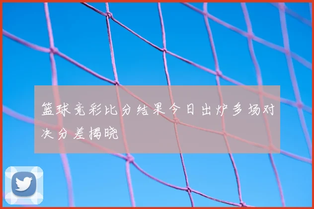 篮球竞彩比分结果今日出炉多场对决分差揭晓